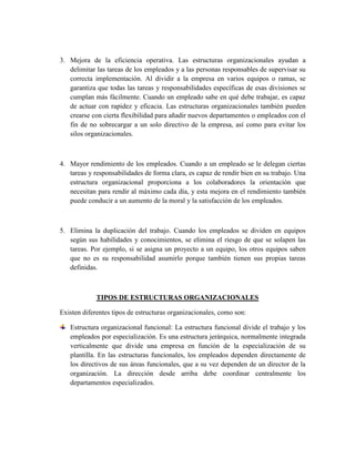 3. Mejora de la eficiencia operativa. Las estructuras organizacionales ayudan a
delimitar las tareas de los empleados y a las personas responsables de supervisar su
correcta implementación. Al dividir a la empresa en varios equipos o ramas, se
garantiza que todas las tareas y responsabilidades específicas de esas divisiones se
cumplan más fácilmente. Cuando un empleado sabe en qué debe trabajar, es capaz
de actuar con rapidez y eficacia. Las estructuras organizacionales también pueden
crearse con cierta flexibilidad para añadir nuevos departamentos o empleados con el
fin de no sobrecargar a un solo directivo de la empresa, así como para evitar los
silos organizacionales.
4. Mayor rendimiento de los empleados. Cuando a un empleado se le delegan ciertas
tareas y responsabilidades de forma clara, es capaz de rendir bien en su trabajo. Una
estructura organizacional proporciona a los colaboradores la orientación que
necesitan para rendir al máximo cada día, y esta mejora en el rendimiento también
puede conducir a un aumento de la moral y la satisfacción de los empleados.
5. Elimina la duplicación del trabajo. Cuando los empleados se dividen en equipos
según sus habilidades y conocimientos, se elimina el riesgo de que se solapen las
tareas. Por ejemplo, si se asigna un proyecto a un equipo, los otros equipos saben
que no es su responsabilidad asumirlo porque también tienen sus propias tareas
definidas.
TIPOS DE ESTRUCTURAS ORGANIZACIONALES
Existen diferentes tipos de estructuras organizacionales, como son:
Estructura organizacional funcional: La estructura funcional divide el trabajo y los
empleados por especialización. Es una estructura jerárquica, normalmente integrada
verticalmente que divide una empresa en función de la especialización de su
plantilla. En las estructuras funcionales, los empleados dependen directamente de
los directivos de sus áreas funcionales, que a su vez dependen de un director de la
organización. La dirección desde arriba debe coordinar centralmente los
departamentos especializados.
 
