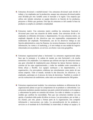 Estructura divisional o multidivisional: Una estructura divisional suele dividir el
trabajo y los empleados por la producción, aunque una estructura divisional podría
estar dividida por otra variable como el mercado o la región. Una empresa que
utiliza este método estructura su equipo directivo en función de los productos,
proyectos o filiales que gestiona. Este tipo de estructura es útil cuando la base de
productos se amplía en cantidad o complejidad.
Estructura matriz: Una estructura matriz combina las estructuras funcional y
divisional para crear una situación de doble mando. Esta estructura divide a los
empleados en diferentes divisiones o departamentos. En una estructura matriz, un
empleado depende de dos directivos que son responsables conjuntamente del
rendimiento del empleado. Normalmente, uno de los directivos trabaja en una
función administrativa, como las finanzas, los recursos humanos, la tecnología de la
información, las ventas o el marketing, y el otro trabaja en una unidad de negocio
relacionada con un producto, un servicio, un cliente o una zona geográfica.
Estructura organizacional plana u horizontal: La estructura organizacional plana
hace que la jerarquía y la cadena de mando sea más horizontal y da mucha
autonomía a los empleados. Las empresas que utilizan este tipo de estructura tienen
una gran velocidad de implantación pues eliminan las típicas barreras internas y
externas de las cajas organizacionales, y todas las unidades están conectadas de
forma eficaz y flexible. Los equipos sustituyen a los departamentos, y la
organización y los proveedores colaboran tan estrechamente como partes de una
misma empresa. Todo el mundo, incluida la alta dirección, los directivos y los
empleados, participan en el proceso de toma de decisiones. También es común el
uso de evaluaciones de rendimiento, sobre todo con retroalimentación 360 grados.
Estructura organizacional modular: Las estructuras modulares se diferencian de las
organizaciones planas en que los componentes de un producto se subcontratan. Las
estructuras modulares pueden mantener una parte central del producto en la empresa
y subcontratar las partes no centrales del mismo. Las redes se añaden o se quitan a
medida que cambian las necesidades. Para que una estructura modular sea una
opción, el producto debe poder dividirse en trozos. Los proveedores, por un lado, y
los clientes, por otro, pasan a formar parte de la organización; ésta comparte
información e innovaciones con todos. La personalización de los productos y
servicios es el resultado de la flexibilidad, la creatividad, el trabajo en equipo y la
 