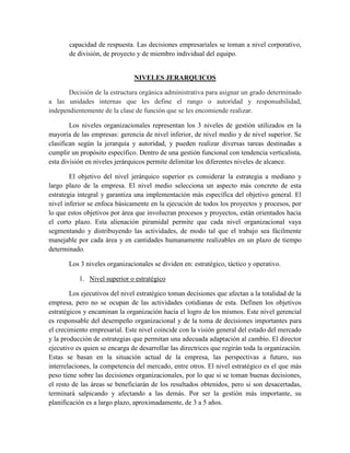 capacidad de respuesta. Las decisiones empresariales se toman a nivel corporativo,
de división, de proyecto y de miembro individual del equipo.
NIVELES JERARQUICOS
Decisión de la estructura orgánica administrativa para asignar un grado determinado
a las unidades internas que les define el rango o autoridad y responsabilidad,
independientemente de la clase de función que se les encomiende realizar.
Los niveles organizacionales representan los 3 niveles de gestión utilizados en la
mayoría de las empresas: gerencia de nivel inferior, de nivel medio y de nivel superior. Se
clasifican según la jerarquía y autoridad, y pueden realizar diversas tareas destinadas a
cumplir un propósito específico. Dentro de una gestión funcional con tendencia verticalista,
esta división en niveles jerárquicos permite delimitar los diferentes niveles de alcance.
El objetivo del nivel jerárquico superior es considerar la estrategia a mediano y
largo plazo de la empresa. El nivel medio selecciona un aspecto más concreto de esta
estrategia integral y garantiza una implementación más específica del objetivo general. El
nivel inferior se enfoca básicamente en la ejecución de todos los proyectos y procesos, por
lo que estos objetivos por área que involucran procesos y proyectos, están orientados hacia
el corto plazo. Esta alienación piramidal permite que cada nivel organizacional vaya
segmentando y distribuyendo las actividades, de modo tal que el trabajo sea fácilmente
manejable por cada área y en cantidades humanamente realizables en un plazo de tiempo
determinado.
Los 3 niveles organizacionales se dividen en: estratégico, táctico y operativo.
1. Nivel superior o estratégico
Los ejecutivos del nivel estratégico toman decisiones que afectan a la totalidad de la
empresa, pero no se ocupan de las actividades cotidianas de esta. Definen los objetivos
estratégicos y encaminan la organización hacia el logro de los mismos. Este nivel gerencial
es responsable del desempeño organizacional y de la toma de decisiones importantes para
el crecimiento empresarial. Este nivel coincide con la visión general del estado del mercado
y la producción de estrategias que permitan una adecuada adaptación al cambio. El director
ejecutivo es quien se encarga de desarrollar las directrices que regirán toda la organización.
Estas se basan en la situación actual de la empresa, las perspectivas a futuro, sus
interrelaciones, la competencia del mercado, entre otros. El nivel estratégico es el que más
peso tiene sobre las decisiones organizacionales, por lo que si se toman buenas decisiones,
el resto de las áreas se beneficiarán de los resultados obtenidos, pero si son desacertadas,
terminará salpicando y afectando a las demás. Por ser la gestión más importante, su
planificación es a largo plazo, aproximadamente, de 3 a 5 años.
 