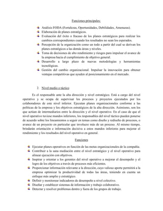 Funciones principales:
Análisis FODA (Fortalezas, Oportunidades, Debilidades, Amenazas).
Elaboración de planes estratégicos.
Evaluación del éxito o fracaso de los planes estratégicos para realizar los
cambios correspondientes cuando los resultados no sean los esperados.
Percepción de la organización como un todo a partir del cual se derivan los
planes estratégicos a las demás áreas y niveles.
Toma de decisiones de alto rendimiento y riesgos para impulsar el avance de
la empresa hacia el cumplimiento de objetivo general.
Desarrollo a largo plazo de nuevas metodologías y herramientas
tecnológicas.
Gestión del cambio organizacional. Impulsar la innovación para obtener
ventajas competitivas que ayuden al posicionamiento en el mercado.
2. Nivel medio o táctico
Es el responsable ante la alta dirección y nivel estratégico. Está a cargo del nivel
operativo y se ocupa de supervisar los procesos y proyectos ejecutados por los
colaboradores de este nivel inferior. Ejecutan planes organizacionales conforme a las
políticas de la empresa y los objetivos estratégicos de la alta dirección. Asimismo, son los
que actúan de intermediarios entre la dirección y el nivel operativo. En el caso de que el
nivel operativo tuviese mandos inferiores, los responsables del nivel táctico pueden ponerse
de acuerdo sobre los lineamientos a seguir en temas como diseño y rediseño de procesos, o
avance de un proyecto en particular que involucre más de un proceso. Al mismo tiempo,
brindarán orientación e información decisiva a estos mandos inferiores para mejorar el
rendimiento y los resultados del nivel operativo en general.
Funciones
Ejecutar planes operativos en función de las metas organizacionales de la compañía.
Contribuir a la sana mediación entre el nivel estratégico y el nivel operativo para
alinear ejecución con objetivos.
Inspirar y orientar a los gerentes del nivel operativo a mejorar el desempeño y el
logro de los objetivos a través de procesos más eficientes.
Proporcionar información relevante a la dirección, cuyo valioso aporte permitirá a la
empresa optimizar la productividad de todas las áreas, teniendo en cuenta un
enfoque más amplio y estratégico.
Definir y monitorear indicadores de desempeño a nivel colectivo.
Diseñar y establecer sistemas de información y trabajo colaborativo.
Detectar y resolver problemas dentro y fuera de los grupos de trabajo.
 