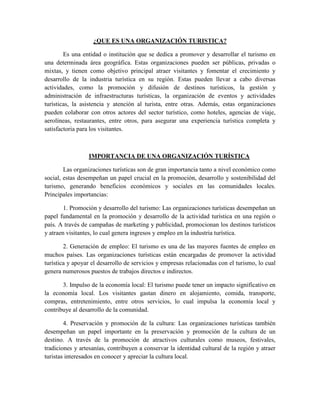 ¿QUE ES UNA ORGANIZACIÓN TURISTICA?
Es una entidad o institución que se dedica a promover y desarrollar el turismo en
una determinada área geográfica. Estas organizaciones pueden ser públicas, privadas o
mixtas, y tienen como objetivo principal atraer visitantes y fomentar el crecimiento y
desarrollo de la industria turística en su región. Estas pueden llevar a cabo diversas
actividades, como la promoción y difusión de destinos turísticos, la gestión y
administración de infraestructuras turísticas, la organización de eventos y actividades
turísticas, la asistencia y atención al turista, entre otras. Además, estas organizaciones
pueden colaborar con otros actores del sector turístico, como hoteles, agencias de viaje,
aerolíneas, restaurantes, entre otros, para asegurar una experiencia turística completa y
satisfactoria para los visitantes.
IMPORTANCIA DE UNA ORGANIZACIÓN TURÍSTICA
Las organizaciones turísticas son de gran importancia tanto a nivel económico como
social, estas desempeñan un papel crucial en la promoción, desarrollo y sostenibilidad del
turismo, generando beneficios económicos y sociales en las comunidades locales.
Principales importancias:
1. Promoción y desarrollo del turismo: Las organizaciones turísticas desempeñan un
papel fundamental en la promoción y desarrollo de la actividad turística en una región o
país. A través de campañas de marketing y publicidad, promocionan los destinos turísticos
y atraen visitantes, lo cual genera ingresos y empleo en la industria turística.
2. Generación de empleo: El turismo es una de las mayores fuentes de empleo en
muchos países. Las organizaciones turísticas están encargadas de promover la actividad
turística y apoyar el desarrollo de servicios y empresas relacionadas con el turismo, lo cual
genera numerosos puestos de trabajos directos e indirectos.
3. Impulso de la economía local: El turismo puede tener un impacto significativo en
la economía local. Los visitantes gastan dinero en alojamiento, comida, transporte,
compras, entretenimiento, entre otros servicios, lo cual impulsa la economía local y
contribuye al desarrollo de la comunidad.
4. Preservación y promoción de la cultura: Las organizaciones turísticas también
desempeñan un papel importante en la preservación y promoción de la cultura de un
destino. A través de la promoción de atractivos culturales como museos, festivales,
tradiciones y artesanías, contribuyen a conservar la identidad cultural de la región y atraer
turistas interesados en conocer y apreciar la cultura local.
 