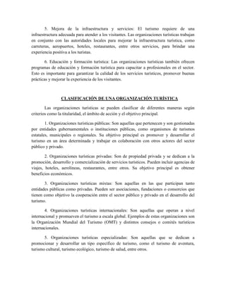 5. Mejora de la infraestructura y servicios: El turismo requiere de una
infraestructura adecuada para atender a los visitantes. Las organizaciones turísticas trabajan
en conjunto con las autoridades locales para mejorar la infraestructura turística, como
carreteras, aeropuertos, hoteles, restaurantes, entre otros servicios, para brindar una
experiencia positiva a los turistas.
6. Educación y formación turística: Las organizaciones turísticas también ofrecen
programas de educación y formación turística para capacitar a profesionales en el sector.
Esto es importante para garantizar la calidad de los servicios turísticos, promover buenas
prácticas y mejorar la experiencia de los visitantes.
CLASIFICACIÓN DE UNA ORGANIZACIÓN TURÍSTICA
Las organizaciones turísticas se pueden clasificar de diferentes maneras según
criterios como la titularidad, el ámbito de acción y el objetivo principal.
1. Organizaciones turísticas públicas: Son aquellas que pertenecen y son gestionadas
por entidades gubernamentales o instituciones públicas, como organismos de turismos
estatales, municipales o regionales. Su objetivo principal es promover y desarrollar el
turismo en un área determinada y trabajar en colaboración con otros actores del sector
público y privado.
2. Organizaciones turísticas privadas: Son de propiedad privada y se dedican a la
promoción, desarrollo y comercialización de servicios turísticos. Pueden incluir agencias de
viajes, hoteles, aerolíneas, restaurantes, entre otros. Su objetivo principal es obtener
beneficios económicos.
3. Organizaciones turísticas mixtas: Son aquellas en las que participan tanto
entidades públicas como privadas. Pueden ser asociaciones, fundaciones o consorcios que
tienen como objetivo la cooperación entre el sector público y privado en el desarrollo del
turismo.
4. Organizaciones turísticas internacionales: Son aquellas que operan a nivel
internacional y promueven el turismo a escala global. Ejemplos de estas organizaciones son
la Organización Mundial del Turismo (OMT) y distintos consejos o comités turísticos
internacionales.
5. Organizaciones turísticas especializadas: Son aquellas que se dedican a
promocionar y desarrollar un tipo específico de turismo, como el turismo de aventura,
turismo cultural, turismo ecológico, turismo de salud, entre otros.
 