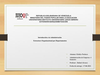 REPUBLICA BOLIBARIANA DE VENEZUELA
MINISTERIO DEL PODER POPULAR PARA LA EDUCACION
UNIVERSITARIA INSTITUTO UNIVERSITARIO JESÚS OBRERO
EXTENSIÓN BARQUISIMETOACIÓN
• Alumna: Eleidys Pacheco
• Administración de Empresa :1
Semestre
• Profesor : Rafael Alvarez
• Fecha de entrega : 17-06-2021
Introducción a la Administración
Estructura Organizacional por Departamentos
 