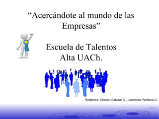 “ Acercándote al mundo de las Empresas” Escuela de Talentos Alta UACh. Segunda Clase Relatores: Cristian Salazar C., Leonardo Pacheco C. 