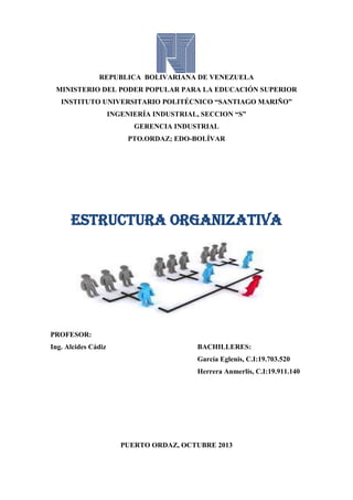 REPUBLICA BOLIVARIANA DE VENEZUELA
MINISTERIO DEL PODER POPULAR PARA LA EDUCACIÓN SUPERIOR
INSTITUTO UNIVERSITARIO POLITÉCNICO “SANTIAGO MARIÑO”
INGENIERÍA INDUSTRIAL, SECCION “S”
GERENCIA INDUSTRIAL
PTO.ORDAZ; EDO-BOLÍVAR

Estructura organizativa

PROFESOR:
Ing. Alcides Cádiz

BACHILLERES:
García Eglenis, C.I:19.703.520
Herrera Anmerlis, C.I:19.911.140

PUERTO ORDAZ, OCTUBRE 2013

 