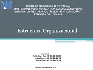 REPÚBLICA BOLIVARIANA DE VENEZUELA 
MINISTERIO DEL PODER POPULAR PARA LA EDUCACIÓNSUPERIOR 
INSTITUTO UNIVERSITARIO POLITÉCNICO “SANTIAGO MARIÑO” 
EXTENSIÓN COL CABIMAS 
Estructura Organizacional 
Integrantes: 
Raida Más y Rubí (45) C.I.: 23.463.598 
Igselis Ramirez (45) C.I.: 21.429.198 
Gabriel Quinz (45) C.I.: 21.210.394 
Cabimas, diciembre del 2014 
 