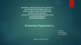 REPÚBLICA BOLIVARIANA DE VENEZUELA
MINISTERIO DEL PODER POPULAR
PARA LA EDUCACIÓN UNIVERSITARIA
CIENCIA Y TECNOLOGIA
INSTITUTO UNIVERSITARIO POLITÉCNICO
“SANTIAGO MARIÑO”
EXTENSIÓN BARINAS
Estructura Organizativa
Alumno:
Celis Perozo
CI: 22.983256
Barinas, febrero de 2017
 