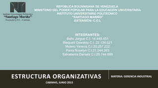 ESTRUCTURA ORGANIZATIVAS MATERIA: GERENCIA INDUSTRIAL
REPÚBLICA BOLIVARIANA DE VENEZUELA
MINISTERIO DEL PODER POPULAR PARA LA EDUCACIÓN UNIVERSITARIA
INSTITUTO UNIVERSITARIO POLITECNICO
“SANTIAGO MARIÑO”
EXTENSIÓN- C.O.L
CABIMAS, JUNIO 2015
INTEGRANTES:
Bello Jorgue C.I. 14.448.451
Blequett Oswaldo C.I. 22.134.521
Molero Yarenis C.I.20.257.222
Parra Roselyn C.I.21.044.263
Salvatierra Daniela C.I.20.744.699
 
