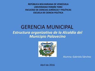 Estructura organizativa de la Alcaldía del
Municipio Palavecino
Alumna: Gabriela Sánchez
Abril de 2016
REPÚBLICA BOLIVARIANA DE VENEZUELA
UNIVERSIDAD FERMÍN TORO
FACULTAD DE CIENCIAS JURÍDICAS Y POLÍTICAS
ESCUELA DE CIENCIA POLÍTICA
GERENCIA MUNICIPAL
 