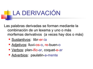 LA DERIVACIÓN
Las palabras derivadas se forman mediante la
combinación de un lexema y uno o más
morfemas derivativos (a veces hay dos o más)
 Sustantivos: libr-er-ía
 Adjetivos: lluvi-os-o, re-buen-o
 Verbos: plan-ific-ar, coquet-e-ar
 Adverbios: paulatin-a-mente
 