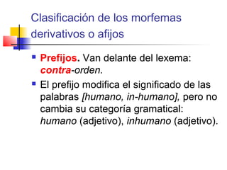 Clasificación de los morfemas
derivativos o afijos
 Prefijos. Van delante del lexema:
contra-orden.
 El prefijo modifica el significado de las
palabras [humano, in-humano], pero no
cambia su categoría gramatical:
humano (adjetivo), inhumano (adjetivo).
 