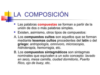 LA COMPOSICIÓN
 Las palabras compuestas se forman a partir de la
unión de dos o más palabras simples.
 Existen, asimismo, otros tipos de compuestos:
A. Los compuestos cultos son aquellos que se forman
mediante lexemas cultos procedentes del latín o del
griego: antropología, omnívoro, microscopio,
hidroterapia, hemorragia, etc.
B. Los compuestos sintagmáticos son sintagmas
nominales que equivalen a un solo concepto: lavado
en seco, mesa camilla, ciudad dormitorio, Puerto
Rico, ojo de buey, etc.
 