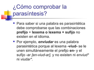¿Cómo comprobar la
parasíntesis?
 Para saber si una palabra es parasintética
debe comprobarse que las combinaciones
prefijo + lexema o lexema + sufijo no
existen en el idioma.
 Por ejemplo, enviudar es una palabra
parasintética porque al lexema -viud- se le
unen simultáneamente el prefijo en- y el
sufijo -ar [en-viud-ar], y no existen ni enviud*
ni viudar*.
 