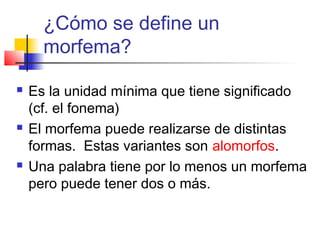    
¿Cómo se define un
morfema?
 Es la unidad mínima que tiene significado
(cf. el fonema)
 El morfema puede realizarse de distintas
formas. Estas variantes son alomorfos.
 Una palabra tiene por lo menos un morfema
pero puede tener dos o más.
 