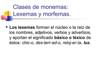    
Clases de monemas:
Lexemas y morfemas.
 Los lexemas forman el núcleo o la raíz de 
los nombres, adjetivos, verbos y adverbios, 
y aportan el significado básico o léxico de 
éstos: chic-o, des-terr-ad-o, reloj-er-ía, luz.
 