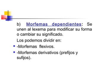 b)    Morfemas dependientes: Se
unen al lexema para modificar su forma
o cambiar su significado.
Los podemos dividir en:
 -Morfemas flexivos.
 -Morfemas derivativos (prefijos y
sufijos).
 