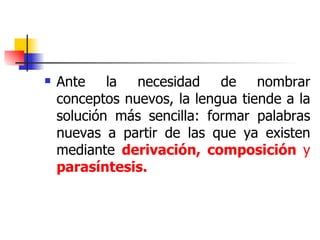 Ante la necesidad de nombrar conceptos nuevos, la lengua tiende a la solución más sencilla: formar palabras nuevas a partir de las que ya existen mediante  derivación, composición  y  parasíntesis. 