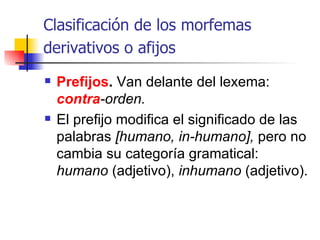 Clasificación de los  morfemas derivativos o afijos   Prefijos .  Van delante del lexema:  contra -orden.  El prefijo modifica el significado de las palabras  [humano, in-humano],  pero no cambia su categoría gramatical:  humano  (adjetivo),  inhumano  (adjetivo). 