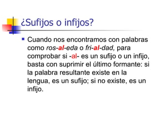 ¿ Sufijos o infijos? Cuando nos encontramos con palabras como  ros- al -eda  o  fri- al -dad,  para comprobar si - al - es un sufijo o un infijo, basta con suprimir el último formante: si la palabra resultante existe en la lengua, es un sufijo; si no existe, es un infijo.  