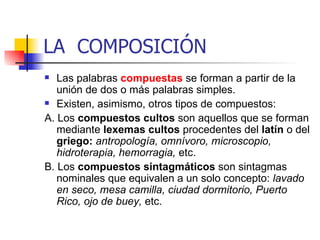 LA  COMPOSICIÓN Las palabras  compuestas   se forman a partir de la unión de dos o más palabras simples. Existen, asimismo, otros tipos de compuestos:  A. Los  compuestos cultos  son aquellos que se forman mediante  lexemas cultos  procedentes del  latín  o del  griego:  antropología, omnívoro, microscopio, hidroterapia, hemorragia,  etc.  B. Los  compuestos sintagmáticos  son sintagmas nominales que equivalen a un solo concepto:  lavado en seco, mesa camilla, ciudad dormitorio, Puerto Rico, ojo de buey,  etc. 