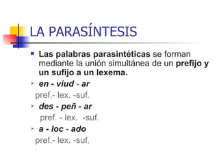 LA PARASÍNTESIS Las palabras parasintéticas  se forman mediante la unión simultánea de un  prefijo y un sufijo a un lexema. en - viud  -  ar  pref.- lex. -suf. des - peñ - ar   pref. - lex.  -suf.   a - loc  -  ado pref.- lex. -suf.  