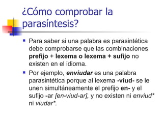 ¿Cómo comprobar la parasíntesis? Para saber si una palabra es parasintética debe comprobarse que las combinaciones  prefijo  +  lexema o lexema + sufijo  no existen en el idioma.  Por ejemplo,  enviudar   es   una palabra parasintética porque al lexema  -viud-  se le unen simultáneamente el prefijo  en-  y el   sufijo -ar   [en-viud-ar],  y no existen ni  enviud*  ni  viudar*. 