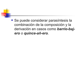 Se puede considerar parasíntesis la combinación de la composición y la derivación en casos como  barrio-baj-ero  o  quince-añ-ero .  