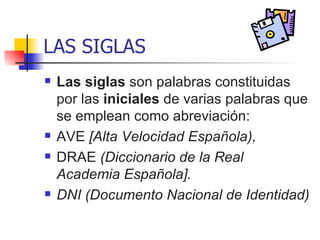 LAS SIGLAS Las siglas  son palabras constituidas por las  iniciales  de varias palabras que se emplean como abreviación:  AVE  [Alta Velocidad Española),  DRAE  (Diccionario de la Real Academia Española]. DNI (Documento Nacional de Identidad) 