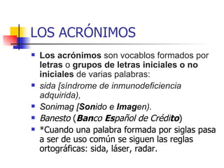 LOS ACRÓNIMOS Los acrónimos  son vocablos formados por  letras  o  grupos de letras iniciales o no iniciales  de varias palabras:  sida [síndrome de inmunodeficiencia adquirida),  Sonimag [ Son ido e  Imag en ).   Banesto  ( Ban co  Es pañol de Crédi to ) *Cuando una palabra formada por siglas pasa a ser de uso común se siguen las reglas ortográficas: sida, láser, radar. 