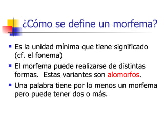 ¿Cómo se define un morfema? Es la unidad mínima que tiene significado (cf. el fonema) El morfema puede realizarse de distintas formas.  Estas variantes son  alomorfos . Una palabra tiene por lo menos un morfema pero puede tener dos o más. 