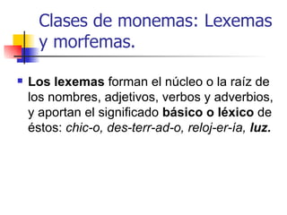Clases de monemas: Lexemas y morfemas.   Los lexemas  forman el núcleo o la raíz de los nombres, adjetivos, verbos y adverbios, y aportan el significado  básico o léxico  de éstos:  chic-o, des-terr-ad-o, reloj-er-ía,  luz. 