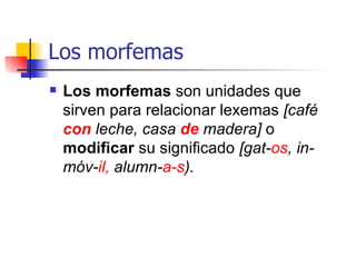 Los morfemas Los morfemas  son unidades que sirven para relacionar lexemas  [café  con  leche, casa  de   madera]  o  modificar  su significado  [gat- os , in-móv- il,  alumn- a-s ). 