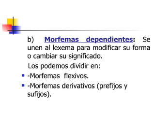 b)     Morfemas dependientes :  Se unen al lexema para modificar su forma o cambiar su significado. Los podemos dividir en: -Morfemas  flexivos. -Morfemas derivativos (prefijos y sufijos). 