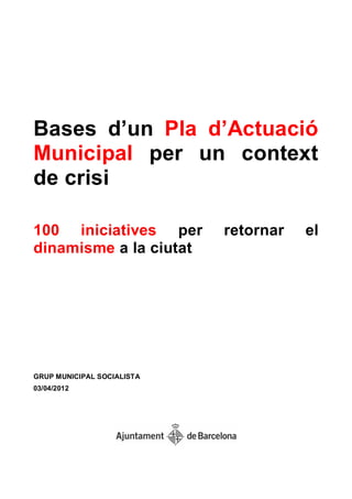 Bases d‟un Pla d‟Actuació
Municipal per un context
de crisi

100 iniciatives per         retornar   el
dinamisme a la ciutat




GRUP MUNICIPAL SOCIALISTA
03/04/2012
 
