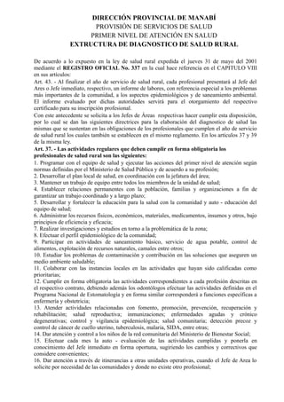 DIRECCIÓN PROVINCIAL DE MANABÍ
PROVISIÓN DE SERVICIOS DE SALUD
PRIMER NIVEL DE ATENCIÓN EN SALUD
EXTRUCTURA DE DIAGNOSTICO DE SALUD RURAL
De acuerdo a lo expuesto en la ley de salud rural expedida el jueves 31 de mayo del 2001
mediante el REGISTRO OFICIAL No. 337 en la cual hace referencia en el CAPITULO VIII
en sus artículos:
Art. 43. - Al finalizar el año de servicio de salud rural, cada profesional presentará al Jefe del
Ares o Jefe inmediato, respectivo, un informe de labores, con referencia especial a los problemas
más importantes de la comunidad, a los aspectos epidemiológicos y de saneamiento ambiental.
El informe evaluado por dichas autoridades servirá para el otorgamiento del respectivo
certificado para su inscripción profesional.
Con este antecedente se solicita a los Jefes de Áreas respectivas hacer cumplir esta disposición,
por lo cual se dan las siguientes directrices para la elaboración del diagnostico de salud las
mismas que se sustentan en las obligaciones de los profesionales que cumplen el año de servicio
de salud rural los cuales también se establecen en el mismo reglamento. En los artículos 37 y 39
de la misma ley.
Art. 37. - Las actividades regulares que deben cumplir en forma obligatoria los
profesionales de salud rural son las siguientes:
1. Programar con el equipo de salud y ejecutar las acciones del primer nivel de atención según
normas definidas por el Ministerio de Salud Pública y de acuerdo a su profesión;
2. Desarrollar el plan local de salud, en coordinación con la jefatura del área;
3. Mantener un trabajo de equipo entre todos los miembros de la unidad de salud;
4. Establecer relaciones permanentes con la población, familias y organizaciones a fin de
garantizar un trabajo coordinado y a largo plazo;
5. Desarrollar y fortalecer la educación para la salud con la comunidad y auto - educación del
equipo de salud;
6. Administrar los recursos físicos, económicos, materiales, medicamentos, insumos y otros, bajo
principios de eficiencia y eficacia;
7. Realizar investigaciones y estudios en torno a la problemática de la zona;
8. Efectuar el perfil epidemiológico de la comunidad;
9. Participar en actividades de saneamiento básico, servicio de agua potable, control de
alimentos, explotación de recursos naturales, camales entre otros;
10. Estudiar los problemas de contaminación y contribución en las soluciones que aseguren un
medio ambiente saludable;
11. Colaborar con las instancias locales en las actividades que hayan sido calificadas como
prioritarias;
12. Cumplir en forma obligatoria las actividades correspondientes a cada profesión descritas en
el respectivo contrato, debiendo además los odontólogos efectuar las actividades definidas en el
Programa Nacional de Estomatología y en forma similar corresponderá a funciones específicas a
enfermería y obstetricia;
13. Atender actividades relacionadas con fomento, promoción, prevención, recuperación y
rehabilitación; salud reproductiva; inmunizaciones; enfermedades agudas y crónico
degenerativas; control y vigilancia epidemiológica; salud comunitaria; detección precoz y
control de cáncer de cuello uterino, tuberculosis, malaria, SIDA, entre otras;
14. Dar atención y control a los niños de la red comunitaria del Ministerio de Bienestar Social;
15. Efectuar cada mes la auto - evaluación de las actividades cumplidas y ponerla en
conocimiento del Jefe inmediato en forma oportuna, sugiriendo los cambios y correctivos que
considere convenientes;
16. Dar atención a través de itinerancias a otras unidades operativas, cuando el Jefe de Area lo
solicite por necesidad de las comunidades y donde no existe otro profesional;
 