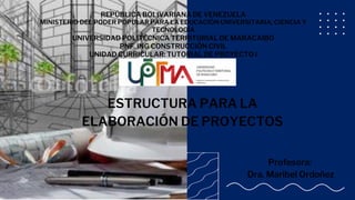 REPÚBLICA BOLIVARIANA DE VENEZUELA
MINISTERIO DEL PODER POPULAR PARA LA EDUCACIÓN UNIVERSITARIA, CIENCIA Y
TECNOLOGÍA
UNIVERSIDAD POLITÉCNICA TERRITORIAL DE MARACAIBO
PNF. ING CONSTRUCCIÓN CIVIL
UNIDAD CURRICULAR: TUTORIAL DE PROYECTO I
ESTRUCTURA PARA LA
ELABORACIÓN DE PROYECTOS
Profesora:
Dra. Maribel Ordoñez
 