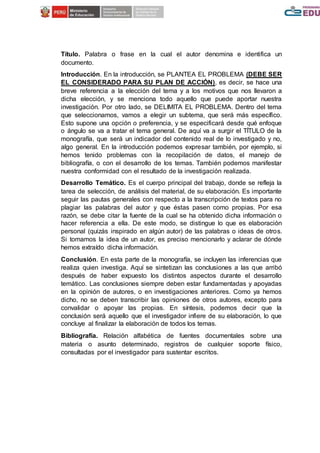 Título. Palabra o frase en la cual el autor denomina e identifica un
documento.
Introducción. En la introducción, se PLANTEA EL PROBLEMA (DEBE SER
EL CONSIDERADO PARA SU PLAN DE ACCIÓN), es decir, se hace una
breve referencia a la elección del tema y a los motivos que nos llevaron a
dicha elección, y se menciona todo aquello que puede aportar nuestra
investigación. Por otro lado, se DELIMITA EL PROBLEMA. Dentro del tema
que seleccionamos, vamos a elegir un subtema, que será más específico.
Esto supone una opción o preferencia, y se especificará desde qué enfoque
o ángulo se va a tratar el tema general. De aquí va a surgir el TÍTULO de la
monografía, que será un indicador del contenido real de lo investigado y no,
algo general. En la introducción podemos expresar también, por ejemplo, si
hemos tenido problemas con la recopilación de datos, el manejo de
bibliografía, o con el desarrollo de los temas. También podemos manifestar
nuestra conformidad con el resultado de la investigación realizada.
Desarrollo Temático. Es el cuerpo principal del trabajo, donde se refleja la
tarea de selección, de análisis del material, de su elaboración. Es importante
seguir las pautas generales con respecto a la transcripción de textos para no
plagiar las palabras del autor y que éstas pasen como propias. Por esa
razón, se debe citar la fuente de la cual se ha obtenido dicha información o
hacer referencia a ella. De este modo, se distingue lo que es elaboración
personal (quizás inspirado en algún autor) de las palabras o ideas de otros.
Si tomamos la idea de un autor, es preciso mencionarlo y aclarar de dónde
hemos extraído dicha información.
Conclusión. En esta parte de la monografía, se incluyen las inferencias que
realiza quien investiga. Aquí se sintetizan las conclusiones a las que arribó
después de haber expuesto los distintos aspectos durante el desarrollo
temático. Las conclusiones siempre deben estar fundamentadas y apoyadas
en la opinión de autores, o en investigaciones anteriores. Como ya hemos
dicho, no se deben transcribir las opiniones de otros autores, excepto para
convalidar o apoyar las propias. En síntesis, podemos decir que la
conclusión será aquello que el investigador infiere de su elaboración, lo que
concluye al finalizar la elaboración de todos los temas.
Bibliografía. Relación alfabética de fuentes documentales sobre una
materia o asunto determinado, registros de cualquier soporte físico,
consultadas por el investigador para sustentar escritos.
 