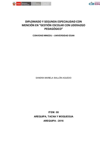 DIPLOMADO Y SEGUNDA ESPECIALIDAD CON
MENCIÓN EN “GESTIÓN ESCOLAR CON LIDERAZGO
PEDAGÓGICO”
CONVENIO MINEDU – UNIVERSIDAD ESAN
SANDRA MARIELA BALLÓN AGUEDO
ITEM: 08
AREQUIPA, TACNA Y MOQUEGUA
AREQUIPA - 2016
 