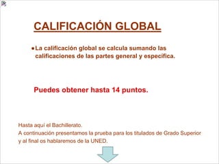 CALIFICACIÓN GLOBAL
●La calificación global se calcula sumando las
calificaciones de las partes general y específica.
Puedes obtener hasta 14 puntos.
Hasta aquí el Bachillerato.
A continuación presentamos la prueba para los titulados de Grado Superior
y al final os hablaremos de la UNED.
 