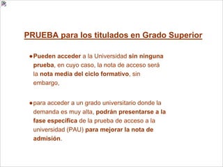 PRUEBA para los titulados en Grado Superior
●Pueden acceder a la Universidad sin ninguna
prueba, en cuyo caso, la nota de acceso será
la nota media del ciclo formativo, sin
embargo,
●para acceder a un grado universitario donde la
demanda es muy alta, podrán presentarse a la
fase específica de la prueba de acceso a la
universidad (PAU) para mejorar la nota de
admisión.
 
