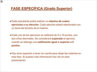 FASE ESPECÍFICA (Grado Superior)
●Cada estudiante podrá realizar un máximo de cuatro
ejercicios a su elección. Cada ejercicio estará relacionado con
un tema del temario de la materia.
●Cada uno de los ejercicios se calificará de 0 a 10 puntos, con
dos cifras decimales. Se considerará superado el ejercicio
cuando se obtenga una calificación igual o superior a 5
puntos.
●Hay otros aspectos a tener en cuenta para elegir las materias en
esta fase. Si quieres más información haz clic en esta
presentación.
 