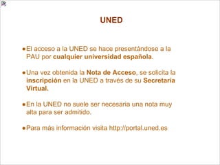 UNED
●El acceso a la UNED se hace presentándose a la
PAU por cualquier universidad española.
●Una vez obtenida la Nota de Acceso, se solicita la
inscripción en la UNED a través de su Secretaría
Virtual.
●En la UNED no suele ser necesaria una nota muy
alta para ser admitido.
●Para más información visita http://portal.uned.es
 
