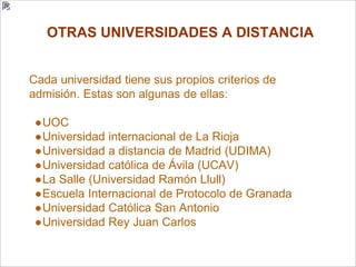 OTRAS UNIVERSIDADES A DISTANCIA
Cada universidad tiene sus propios criterios de
admisión. Estas son algunas de ellas:
●UOC
●Universidad internacional de La Rioja
●Universidad a distancia de Madrid (UDIMA)
●Universidad católica de Ávila (UCAV)
●La Salle (Universidad Ramón Llull)
●Escuela Internacional de Protocolo de Granada
●Universidad Católica San Antonio
●Universidad Rey Juan Carlos
 