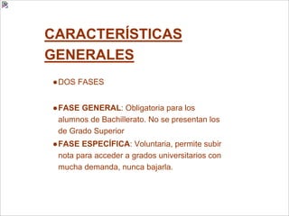 CARACTERÍSTICAS
GENERALES
●DOS FASES
●FASE GENERAL: Obligatoria para los
alumnos de Bachillerato. No se presentan los
de Grado Superior
●FASE ESPECÍFICA: Voluntaria, permite subir
nota para acceder a grados universitarios con
mucha demanda, nunca bajarla.
 