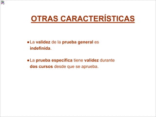 OTRAS CARACTERÍSTICAS
●La validez de la prueba general es
indefinida.
●La prueba específica tiene validez durante
dos cursos desde que se aprueba.
 