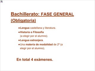 Bachillerato: FASE GENERAL
(Obligatoria)
●Lengua castellana y literatura.
●Historia o Filosofía
(a elegir por el alumno).
●Lengua extranjera.
●Una materia de modalidad de 2º (a
elegir por el alumno).
En total 4 exámenes.
 