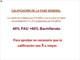 CALIFICACIÓN DE LA FASE GENERAL
La media se multiplica por 0’4 (40%) y se le suma la media
de bachillerato (1º y 2º) multiplicada por 0’6 (60%).
40% PAU +60% Bachillerato
Para aprobar es necesario que la
calificación sea 5 o mayor.
 