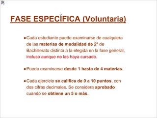 FASE ESPECÍFICA (Voluntaria)
●Cada estudiante puede examinarse de cualquiera
de las materias de modalidad de 2º de
Bachillerato distinta a la elegida en la fase general,
incluso aunque no las haya cursado.
●Puede examinarse desde 1 hasta de 4 materias.
●Cada ejercicio se califica de 0 a 10 puntos, con
dos cifras decimales. Se considera aprobado
cuando se obtiene un 5 o más.
 