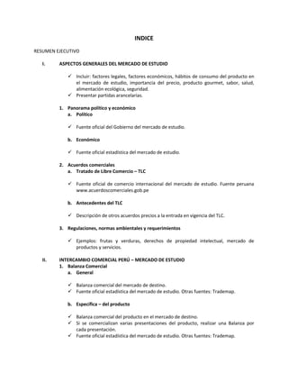 INDICE
RESUMEN EJECUTIVO
I. ASPECTOS GENERALES DEL MERCADO DE ESTUDIO
 Incluir: factores legales, factores económicos, hábitos de consumo del producto en
el mercado de estudio, importancia del precio, producto gourmet, sabor, salud,
alimentación ecológica, seguridad.
 Presentar partidas arancelarias.
1. Panorama político y económico
a. Político
 Fuente oficial del Gobierno del mercado de estudio.
b. Económico
 Fuente oficial estadística del mercado de estudio.
2. Acuerdos comerciales
a. Tratado de Libre Comercio – TLC
 Fuente oficial de comercio internacional del mercado de estudio. Fuente peruana
www.acuerdoscomerciales.gob.pe
b. Antecedentes del TLC
 Descripción de otros acuerdos precios a la entrada en vigencia del TLC.
3. Regulaciones, normas ambientales y requerimientos
 Ejemplos: frutas y verduras, derechos de propiedad intelectual, mercado de
productos y servicios.
II. INTERCAMBIO COMERCIAL PERÚ – MERCADO DE ESTUDIO
1. Balanza Comercial
a. General
 Balanza comercial del mercado de destino.
 Fuente oficial estadística del mercado de estudio. Otras fuentes: Trademap.
b. Específica – del producto
 Balanza comercial del producto en el mercado de destino.
 Si se comercializan varias presentaciones del producto, realizar una Balanza por
cada presentación.
 Fuente oficial estadística del mercado de estudio. Otras fuentes: Trademap.
 