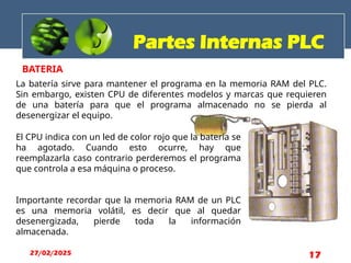 BATERIA
El CPU indica con un led de color rojo que la batería se
ha agotado. Cuando esto ocurre, hay que
reemplazarla caso contrario perderemos el programa
que controla a esa máquina o proceso.
Importante recordar que la memoria RAM de un PLC
es una memoria volátil, es decir que al quedar
desenergizada, pierde toda la información
almacenada.
La batería sirve para mantener el programa en la memoria RAM del PLC.
Sin embargo, existen CPU de diferentes modelos y marcas que requieren
de una batería para que el programa almacenado no se pierda al
desenergizar el equipo.
Partes Internas PLC
27/02/2025 17
 